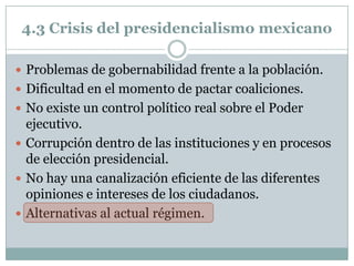 4.3 Crisis del presidencialismo mexicano

 Problemas de gobernabilidad frente a la población.
 Dificultad en el momento de pactar coaliciones.
 No existe un control político real sobre el Poder
  ejecutivo.
 Corrupción dentro de las instituciones y en procesos
  de elección presidencial.
 No hay una canalización eficiente de las diferentes
  opiniones e intereses de los ciudadanos.
 Alternativas al actual régimen.
 