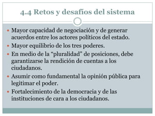 4.4 Retos y desafíos del sistema

 Mayor capacidad de negociación y de generar
    acuerdos entre los actores políticos del estado.
   Mayor equilibrio de los tres poderes.
   En medio de la “pluralidad” de posiciones, debe
    garantizarse la rendición de cuentas a los
    ciudadanos.
   Asumir como fundamental la opinión pública para
    legitimar el poder.
   Fortalecimiento de la democracia y de las
    instituciones de cara a los ciudadanos.
 