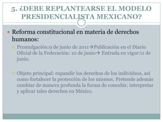 5. ¿DEBE REPLANTEARSE EL MODELO
    PRESIDENCIALISTA MEXICANO?

 Reforma constitucional en materia de derechos
 humanos:
    Promulgación:9 de junio de 2011Publicación en el Diario
     Oficial de la Federación: 10 de junio Entrada en vigor:11 de
     junio.

    Objeto principal: expandir los derechos de los individuos, así
     como fortalecer la protección de los mismos. Pretende además
     cambiar de manera profunda la forma de concebir, interpretar
     y aplicar tales derechos en México.
 