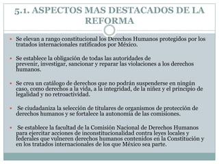 5.1. ASPECTOS MAS DESTACADOS DE LA
                  REFORMA
 Se elevan a rango constitucional los Derechos Humanos protegidos por los
    tratados internacionales ratificados por México.

 Se establece la obligación de todas las autoridades de
    prevenir, investigar, sancionar y reparar las violaciones a los derechos
    humanos.

 Se crea un catálogo de derechos que no podrán suspenderse en ningún
    caso, como derechos a la vida, a la integridad, de la niñez y el principio de
    legalidad y no retroactividad.

   Se ciudadaniza la selección de titulares de organismos de protección de
    derechos humanos y se fortalece la autonomía de las comisiones.

    Se establece la facultad de la Comisión Nacional de Derechos Humanos
    para ejercitar acciones de inconstitucionalidad contra leyes locales y
    federales que vulneren derechos humanos contenidos en la Constitución y
    en los tratados internacionales de los que México sea parte.
 