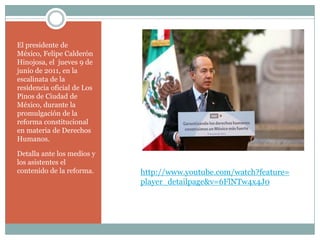 El presidente de
México, Felipe Calderón
Hinojosa, el jueves 9 de
junio de 2011, en la
escalinata de la
residencia oficial de Los
Pinos de Ciudad de
México, durante la
promulgación de la
reforma constitucional
en materia de Derechos
Humanos.

Detalla ante los medios y
los asistentes el
contenido de la reforma.    http://www.youtube.com/watch?feature=
                            player_detailpage&v=6FlNTw4x4J0
 