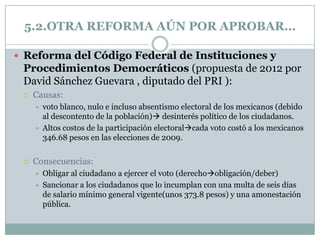 5.2.OTRA REFORMA AÚN POR APROBAR…

 Reforma del Código Federal de Instituciones y
 Procedimientos Democráticos (propuesta de 2012 por
 David Sánchez Guevara , diputado del PRI ):
    Causas:
        voto blanco, nulo e incluso absentismo electoral de los mexicanos (debido
         al descontento de la población) desinterés político de los ciudadanos.
        Altos costos de la participación electoralcada voto costó a los mexicanos
         346.68 pesos en las elecciones de 2009.


    Consecuencias:
        Obligar al ciudadano a ejercer el voto (derechoobligación/deber)
        Sancionar a los ciudadanos que lo incumplan con una multa de seis días
         de salario mínimo general vigente(unos 373.8 pesos) y una amonestación
         pública.
 