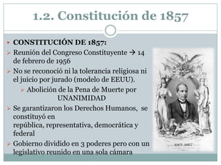 1.2. Constitución de 1857

 CONSTITUCIÓN DE 1857:
 Reunión del Congreso Constituyente  14
  de febrero de 1956
 No se reconoció ni la tolerancia religiosa ni
  el juicio por jurado (modelo de EEUU).
      Abolición de la Pena de Muerte por
                  UNANIMIDAD
 Se garantizaron los Derechos Humanos, se
  constituyó en
  república, representativa, democrática y
  federal
 Gobierno dividido en 3 poderes pero con un
  legislativo reunido en una sola cámara
 
