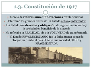 1.3. Constitución de 1917
    Mezcla de reformismo e innovaciones revolucionarias
 Determinó los grandes trazos de un Estado activo e interventor:
 Un Estado con derecho y obligación de regular la economía y
                la sociedad en beneficio de la mayoría
 No reflejaba la REALIDAD, sino la VOLUNTAD de transformarla
    El Estado REVOLUCIONARIO fue la única fuerza capaz de
      otorgar un rumbo al país  Ante una sociedad DÉBIL y
                          FRAGMENTADA
 