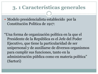 3. 1 Características generales

 Modelo presidencialista establecido por la
 Constitución Política de 1917:

“Una forma de organización política en la que el
  Presidente de la República es el Jefe del Poder
  Ejecutivo, que tiene la particularidad de ser
  unipersonal y de auxiliarse de diversos organismos
  para cumplir sus funciones, tanto en la
  administración pública como en materia política”
  (Sartori)
 