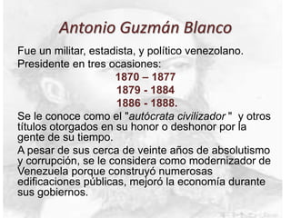 Antonio Guzmán Blanco
Fue un militar, estadista, y político venezolano.
Presidente en tres ocasiones:
1870 – 1877
1879 - 1884
1886 - 1888.
Se le conoce como el "autócrata civilizador " y otros
títulos otorgados en su honor o deshonor por la
gente de su tiempo.
A pesar de sus cerca de veinte años de absolutismo
y corrupción, se le considera como modernizador de
Venezuela porque construyó numerosas
edificaciones públicas, mejoró la economía durante
sus gobiernos.
 