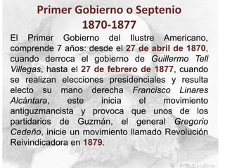 Primer Gobierno o Septenio
1870-1877
El Primer Gobierno del Ilustre Americano,
comprende 7 años: desde el 27 de abril de 1870,
cuando derroca el gobierno de Guillermo Tell
Villegas, hasta el 27 de febrero de 1877, cuando
se realizan elecciones presidenciales y resulta
electo su mano derecha Francisco Linares
Alcántara, este inicia el movimiento
antiguzmancista y provoca que unos de los
partidarios de Guzmán, el general Gregorio
Cedeño, inicie un movimiento llamado Revolución
Reivindicadora en 1879.
 