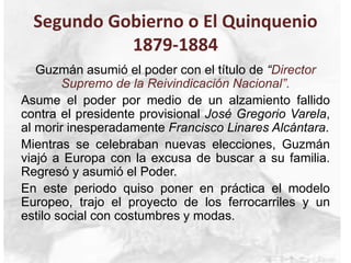 Segundo Gobierno o El Quinquenio
1879-1884
Guzmán asumió el poder con el título de “Director
Supremo de la Reivindicación Nacional”.
Asume el poder por medio de un alzamiento fallido
contra el presidente provisional José Gregorio Varela,
al morir inesperadamente Francisco Linares Alcántara.
Mientras se celebraban nuevas elecciones, Guzmán
viajó a Europa con la excusa de buscar a su familia.
Regresó y asumió el Poder.
En este periodo quiso poner en práctica el modelo
Europeo, trajo el proyecto de los ferrocarriles y un
estilo social con costumbres y modas.
 