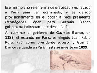 Ese mismo año se enferma de gravedad y es llevado
a París para ser examinado, y es dejado
provisionalmente en el poder al vice presidente
Hermógenes López, pero Guzmán Blanco
gobernaba indirectamente desde París.
Al culminar el gobierno de Guzmán Blanco, en
1888, él estando en París, es elegido Juan Pablo
Rojas Paúl como presidente sucesor y Guzmán
Blanco se queda en París hasta su muerte en 1899.
 