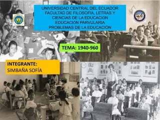 UNIVERSIDAD CENTRAL DEL ECUADOR
FACULTAD DE FILOSOFÍA, LETRAS Y
CIENCIAS DE LA EDUCACIÓN
EDUCACIÓN PARVULARIA
PROBLEMAS DE LA EDUCACIÓN
INTEGRANTE:
SIMBAÑA SOFÍA
TEMA: 1940-960
 