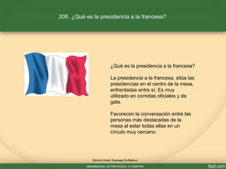 205. ¿Qué es la presidencia a la francesa?
¿Qué es la presidencia a la francesa?
La presidencia a la francesa, sitúa las
presidencias en el centro de la mesa,
enfrentadas entre sí. Es muy
utilizado en comidas oficiales y de
gala.
Favorecen la conversación entre las
personas más destacadas de la
mesa al estar todas ellas en un
círculo muy cercano.
 