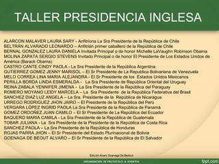 ALARCON MALAVER LAURA SARY - Anfitriona La Sra Presidente de la República de Chile
BELTRÁN ALVARADO LEONARDO – Anfitrión primer caballero de la República de Chile
BERNAL GONZALEZ LAURA DANIELA Invitada Principal o de honor Michelle LaVaughn Robinson Obama
MOLINA ZAPATA SERGIO STEVENS Invitado Principal o de honor El Presidente de Los Estados Unidos de
América (Barack Obama)
CASTRO CANTE CINDY PAOLA - La Sra Presidente de la República Argentina
GUTIERREZ GOMEZ JENNY MARISOL – El Sr Presidente de La Republica Bolivariana de Venezuela
MELO CORREA LINA MARIA ALEJANDRA - El Sr Presidente de los Estados Unidos Mexicanos
PERILLA BORDA LINDA ESMERALDA - La Sra Presidente de República Oriental del Uruguay
REINA ZABALA YENNIFER JIMENA - La Sra Presidente de la República del Paraguay
ROMERO MOYANO LEIDY MARCELA – La Sra Presidente de la República Federativa del Brasil
SANCHEZ DIAZ LUZ ANGELA – La Sra. Presidente de la República de Nicaragua
URREGO RODRIGUEZ JHON JAIRO – El Presidente de la República del Perú
VERGARA LÓPEZ INGRID PAOLA La Sra Presidente de la República de Panamá
GOMEZ ORDOÑEZ JUAN CAMILO – El Sr Presidente de La República del Ecuador
BAQUERO MARIA CAMILA - La Sra Presidente de la República de Guatemala
TOBAR JULIANA - La Sra Presidente de la Presidente de la República de Costa Rica
SANCHEZ PAOLA – La Sra Presidente de la República de Honduras
ROJAS PARRA JHON – El Sr Presidente del Estado Plurinacional de Bolivia
GOENAGA DE BEOUT ALVARO – El Sr Presidente de la República de El Salvador
TALLER PRESIDENCIA INGLESA
 