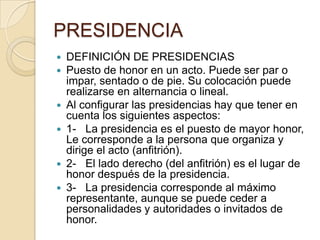 PRESIDENCIA
   DEFINICIÓN DE PRESIDENCIAS
   Puesto de honor en un acto. Puede ser par o
    impar, sentado o de pie. Su colocación puede
    realizarse en alternancia o lineal.
   Al configurar las presidencias hay que tener en
    cuenta los siguientes aspectos:
   1- La presidencia es el puesto de mayor honor,
    Le corresponde a la persona que organiza y
    dirige el acto (anfitrión).
   2- El lado derecho (del anfitrión) es el lugar de
    honor después de la presidencia.
   3- La presidencia corresponde al máximo
    representante, aunque se puede ceder a
    personalidades y autoridades o invitados de
    honor.
 