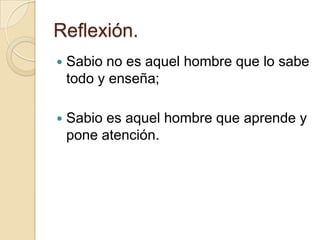 Reflexión.
   Sabio no es aquel hombre que lo sabe
    todo y enseña;

   Sabio es aquel hombre que aprende y
    pone atención.
 