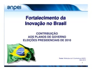 Fortalecimento da
 Inovação no Brasil

        CONTRIBUIÇÃO
   AOS PLANOS DE GOVERNO
ELEIÇÕES PRESIDENCIAIS DE 2010




                      Fonte: Reflexões da X Conferência ANPEI
                                                    Abril 2010
                                                        1
 