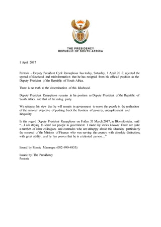 1 April 2017
Pretoria – Deputy President Cyril Ramaphosa has today, Saturday, 1 April 2017, rejected the
spread of falsehood and misinformation that he has resigned from his official position as the
Deputy President of the Republic of South Africa.
There is no truth to the dissemination of this falsehood.
Deputy President Ramaphosa remains in his position as Deputy President of the Republic of
South Africa and that of the ruling party.
We reiterate his view that he will remain in government to serve the people in the realisation
of the national objective of pushing back the frontiers of poverty, unemployment and
inequality.
In this regard Deputy President Ramaphosa on Friday 31 March 2017, in Bloemfontein, said
“…I am staying to serve our people in government. I made my views known. There are quite
a number of other colleagues and comrades who are unhappy about this situation, particularly
the removal of the Minister of Finance who was serving the country with absolute distinction,
with great ability, and he has proven that he is a talented person…”
Issued by Ronnie Mamoepa (082-990-4853)
Issued by: The Presidency
Pretoria
 