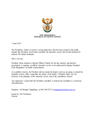 1 April 2017
The Presidency wishes to correct a wrong impression that has been created in the public
domain that President Jacob Zuma cancelled the memorial service that he had declared for
stalwart Mr Ahmed Kathrada.
This is not true.
President Zuma declared a Special Official Funeral for the late stalwart and directed
government to organise an official memorial service to be addressed by Deputy President
Cyril Ramaphosa on behalf of government.
As is publicly known, the President did not attend the funeral and was not going to attend the
memorial service either, respecting the wishes of the family. President Zuma was not
involved in the planning of the memorial service and in the cancellation thereof.
Any impression created that the President cancelled or ordered the cancellation is erroneous
and unfortunate.
Enquirers: Dr Bongani Ngqulunga on 082 308 9373 or bongani@presidency.gov.za
Issued by: The Presidency
Pretoria
 
