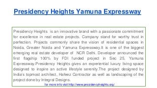 Presidency Heights Yamuna Expressway 
Presidency Heights is an innovative brand with a passionate commitment 
for excellence in real estate projects. Company stand for worthy trust in 
perfection. Projects commonly share the vision of residential spaces in 
Noida, Greater Noida and Yamuna Expressway.It is one of the biggest 
emerging real estate developer of NCR Delhi. Developer announced the 
first flagship 100% by FDI funded project in Sec 25, Yamuna 
Expressway.Presidency Heights gives an experiential luxury living space 
designed to inspire an active lifestyle serenity.The project designed by 
India’s topmost architect, Hafeez Contractor as well as landscaping of the 
project done by Integral Designs. 
for more info visit http://www.presidencyheights.org/ 
 