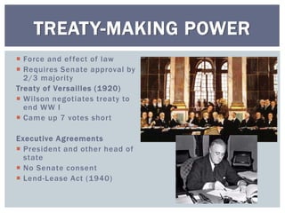  Force and effect of law
 Requires Senate approval by
2/3 majority
Treaty of Versailles (1920)
 Wilson negotiates treaty to
end WW I
 Came up 7 votes short
Executive Agreements
 President and other head of
state
 No Senate consent
 Lend-Lease Act (1940)
TREATY-MAKING POWER
 