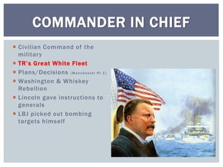  Civilian Command of the
military
 TR’s Great White Fleet
 Plans/Decisions (Manchester Pt 1)
 Washington & Whiskey
Rebellion
 Lincoln gave instructions to
generals
 LBJ picked out bombing
targets himself
COMMANDER IN CHIEF
 