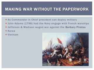  As Commander in Chief president can deploy military
 John Adams (1798) had the Navy engage with French warships
 Jefferson & Madison waged war against the Barbary Pirates
 Korea
 Vietnam
MAKING WAR WITHOUT THE PAPERWORK
 