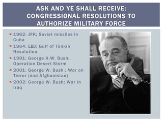  1962: JFK; Soviet missiles in
Cuba
 1964: LBJ; Gulf of Tonkin
Resolution
 1991: George H.W. Bush;
Operation Desert Storm
 2001: George W. Bush ; War on
Terror (and Afghanistan)
 2002: George W. Bush; War in
Iraq
ASK AND YE SHALL RECEIVE:
CONGRESSIONAL RESOLUTIONS TO
AUTHORIZE MILITARY FORCE
 
