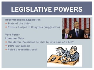 Recommending Legislation
 State of the Union
 Gives a budget to Congress (suggestion)
Veto Power
Line-item Veto
 Should the President be able to veto part of a bill?
 1996 law passed
 Ruled unconstitutional
LEGISLATIVE POWERS
 
