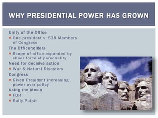 Unity of the Office
 One president v. 538 Members
of Congress
The Officeholders
 Scope of office expanded by
sheer force of personality
Need for decisive action
 War & Natural Disasters
Congress
 Given President increasing
power over policy
Using the Media
 FDR
 Bully Pulpit
WHY PRESIDENTIAL POWER HAS GROWN
 