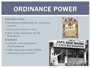 Executive Order
 Directive concerning the executive
branch
 Force and effect of law
 Day to day business of the
President
Examples
 Lincoln’s Emancipation
Proclamation
 FDR: Executive Order 9066
(Japanese internment)
ORDINANCE POWER
 