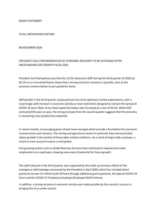 MEDIA STATEMENT
TO ALL MEDIA/NEWS EDITORS
08 DECEMBER 2020
PRESIDENT CALLS FOR MOMENTUM OF ECONOMIC RECOVERY TO BE SUSTAINED AFTER
ENCOURAGING GDP GROWTH IN Q3 2020
President Cyril Ramaphosa says that the 13.5% rebound in GDP during the third quarter of 2020 (or
66.1% on an annualised basis) shows that a strong economic recovery is possible, even as the
economy remains below its pre-pandemic levels.
GDP growth in the third quarter surpassed even the most optimistic market expectations, with a
surprisingly swift increase in economic activity as most restrictions designed to contain the spread of
COVID-19 were lifted. Gross fixed capital formation also increased at a rate of 26.5%. While GDP
contracted 6% year-on-year, the strong increase from the second quarter suggests that the economy
is recovering more quickly than expected.
In recent months, encouraging green shoots have emerged which provide a foundation for economic
reconstruction and recovery. The mining and agriculture sectors in particular have demonstrated
robust growth in the context of favourable market conditions. As a result of large trade surpluses, a
record current account surplus is anticipated.
Fast-growing sectors such as Global Business Services have continued to expand and create
employment at a rapid pace, showing new areas of potential for future growth.
The swift rebound in the third quarter was supported by the tickle-up stimulus effects of the
emergency relief package announced by the President in April 2020, which has included direct
payments to over 22 million South Africans through additional grant payments, the Special COVID-19
Grant and the COVID-19 Temporary Employer/Employee Relief Scheme.
In addition, a strong recovery in economic activity was made possible by the country’s success in
bringing the virus under control.
 