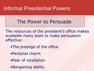 Informal Presidential Powers The Power to Persuade The resources of the president’s office makes available many tools to make persuasion effective: The prestige of the office Personal charm Fear of retaliation  Bargaining ability 