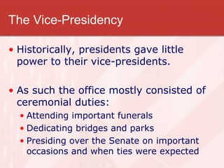 The Vice-Presidency Historically, presidents gave little power to their vice-presidents. As such the office mostly consisted of ceremonial duties:  Attending important funerals Dedicating bridges and parks Presiding over the Senate on important occasions and when ties were expected 