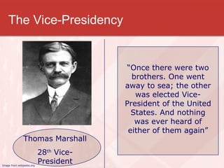 The Vice-Presidency “ Once there were two brothers. One went away to sea; the other was elected Vice-President of the United States. And nothing was ever heard of either of them again” Thomas Marshall 28 th  Vice-President Image from wikipedia.org 