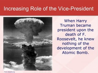 Increasing Role of the Vice-President From wikipedia.org When Harry Truman became president upon the death of F. Roosevelt, he knew nothing of the development of the Atomic Bomb. 