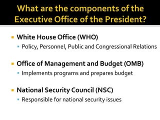  White House Office (WHO)
 Policy, Personnel, Public and Congressional Relations
 Office of Management and Budget (OMB)
 Implements programs and prepares budget
 National Security Council (NSC)
 Responsible for national security issues
 