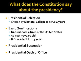  Presidential Selection
 Chosen by Electoral College to serve 4 years
 Basic Qualifications
 Natural-born citizen of the United States
 At least 35 years old
 U.S. resident for 14 years
 Presidential Succession
 Presidential Oath of Office
 
