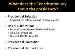  Presidential Selection
 Chosen by Electoral College to serve 4 years
 Basic Qualifications
 Natural-born citizen of the United States
 At least 35 years old
 U.S. resident for 14 years
 Presidential Succession
 Presidential Oath of Office
 
