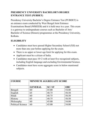 PRESIDENCY UNIVERSITY BACHELOR’S DEGREE
ENTRANCE TEST (PUBDET)
Presidency University Bachelor’s Degree Entrance Test (PUBDET) is
an entrance exam conducted by West Bengal Joint Entrance
Examinations Board (WBJEEB) and it is held once in a year. This exam
is a gateway to undergraduate courses such as Bachelor of Arts/
Bachelor of Science (Honors) programmes at the Presidency University,
Kolkata.
ELIGIBILITY
 Candidates must have passed Higher Secondary School (XII) not
more than one year before applying for the exam.
 There is no upper or lower age limit for applying for this exam.
 Applicant must be a citizen of India.
 Candidates must pass 10+2 with at least five recognized subjects,
including English language and excluding Environmental Science.
 Candidates must have score aggregate score in below mentioned
subjects.
COURSE MINIMUM AGGREGATE SCORE
GENERAL SC/ ST OBC
Bengali 60 45.00 54.00
English 65 48.75 58.50
Hindi 60 48.75 58.50
History 65 48.75 58.50
Philosophy 60 45.00 54.00
Political Science 60 45.00 54.00
 