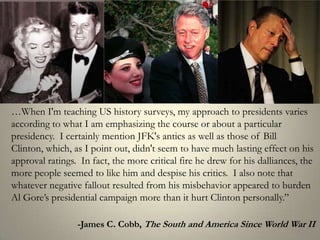 …When I'm teaching US history surveys, my approach to presidents varies according to what I am emphasizing the course or about a particular presidency.  I certainly mention JFK's antics as well as those of Bill Clinton, which, as I point out, didn't seem to have much lasting effect on his approval ratings.  In fact, the more critical fire he drew for his dalliances, the more people seemed to like him and despise his critics.  I also note that whatever negative fallout resulted from his misbehavior appeared to burden Al Gore’s presidential campaign more than it hurt Clinton personally.” 				 -James C. Cobb, The South and America Since World War II