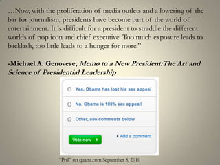…Now, with the proliferation of media outlets and a lowering of the bar for journalism, presidents have become part of the world of entertainment. It is difficult for a president to straddle the different worlds of pop icon and chief executive. Too much exposure leads to backlash, too little leads to a hunger for more.”-Michael A. Genovese, Memo to a New President:The Art and Science of Presidential Leadership“Poll” on quanz.com September 8, 2010 