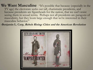We Want Masculine  “It's possible that because (especially in the TV age) the electorate seeks out tall, charismatic presidents, and because presidents are figureheads for the nation, that we can't resist seeing them in sexual terms.  Perhaps not all presidents are paragons of masculinity, but they loom large enough that we're interested in their masculine behavior.”-Benjamin L. Carp, Rebels Rising: Cities and the American Revolution