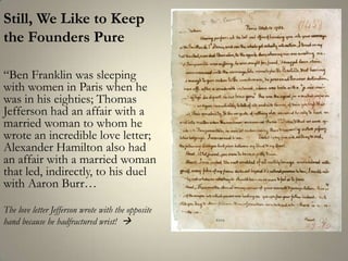Still, We Like to Keepthe Founders Pure “Ben Franklin was sleeping with women in Paris when he was in his eighties; Thomas Jefferson had an affair with a married woman to whom he wrote an incredible love letter; Alexander Hamilton also had an affair with a married woman that led, indirectly, to his duel with Aaron Burr…The love letter Jefferson wrote with the opposite hand because he hadfractured wrist!  