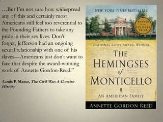 …But I’m not sure how widespread any of this and certainly most Americans still feel too reverential to the Founding Fathers to take any pride in their sex lives. Don’t forget, Jefferson had an ongoing sexual relationship with one of his slaves—Americans just don’t want to face that despite the award-winning work of Annette Gordon-Reed.”-Louis P. Masur, The Civil War: A Concise History