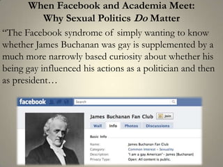 When Facebook and Academia Meet: Why Sexual Politics Do Matter“The Facebook syndrome of simply wanting to know whether James Buchanan was gay is supplemented by a much more narrowly based curiosity about whether his being gay influenced his actions as a politician and then as president… 