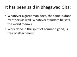 It has been said in Bhagawad Gita:  Whatever a great man does, the same is done by others as well. Whatever standard he sets, the world follows. Work done in the spirit of common good, is free of attachment. 
