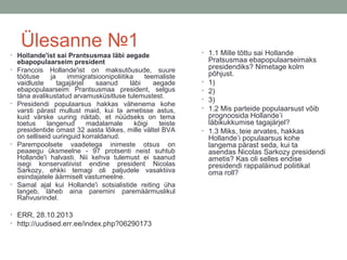 Ülesanne №1
• Hollande'ist sai Prantsusmaa läbi aegade
•

•

•

•

ebapopulaarseim president
Francois Hollande'ist on maksutõusude, suure
töötuse
ja
immigratsioonipoliitika
teemaliste
vaidluste
tagajärjel
saanud
läbi
aegade
ebapopulaarseim Prantsusmaa president, selgus
täna avalikustatud arvamusküsitluse tulemustest.
Presidendi populaarsus hakkas vähenema kohe
varsti pärast mullust maid, kui ta ametisse astus,
kuid värske uuring näitab, et nüüdseks on tema
toetus
langenud
madalamale
kõigi
teiste
presidentide omast 32 aasta lõikes, mille vältel BVA
on selliseid uuringuid korraldanud.
Parempoolsete vaadetega inimeste otsus on
peaaegu üksmeelne - 97 protsenti neist suhtub
Hollande'i halvasti. Nii kehva tulemust ei saanud
isegi konservatiivist endine president Nicolas
Sarkozy, ehkki temagi oli paljudele vasaktiiva
esindajatele äärmiselt vastumeelne.
Samal ajal kui Hollande'i sotsialistide reiting üha
langeb, läheb aina paremini paremäärmuslikul
Rahvusrindel.

• ERR, 28.10.2013
• http://uudised.err.ee/index.php?06290173

• 1.1 Mille tõttu sai Hollande

•
•
•
•

•

Pratsusmaa ebapopulaarseimaks
presidendiks? Nimetage kolm
põhjust.
1)
2)
3)
1.2 Mis parteide populaarsust võib
prognoosida Hollande’i
läbikukkumise tagajärjel?
1.3 Miks, teie arvates, hakkas
Hollande’i populaarsus kohe
langema pärast seda, kui ta
asendas Nicolas Sarkozy presidendi
ametis? Kas oli selles endise
presidendi rappaläinud poliitikal
oma roll?

 