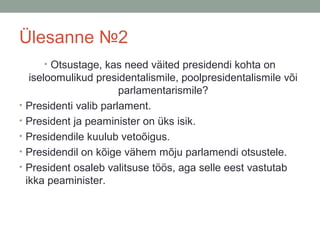 Ülesanne №2
• Otsustage, kas need väited presidendi kohta on

•
•
•
•
•

iseloomulikud presidentalismile, poolpresidentalismile või
parlamentarismile?
Presidenti valib parlament.
President ja peaminister on üks isik.
Presidendile kuulub vetoõigus.
Presidendil on kõige vähem mõju parlamendi otsustele.
President osaleb valitsuse töös, aga selle eest vastutab
ikka peaminister.

 