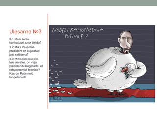 Ülesanne №3
3.1 Mida tahtis
karikatuuri autor öelda?
3.2 Miks Venemaa
president on kujutatud
just sellisena?
3.3 Milliseid otsuseid,
teie arvates, on vaja
presidendil langetada, et
rahupreemiat teenida?
Kas on Putin neid
langetanud?

 