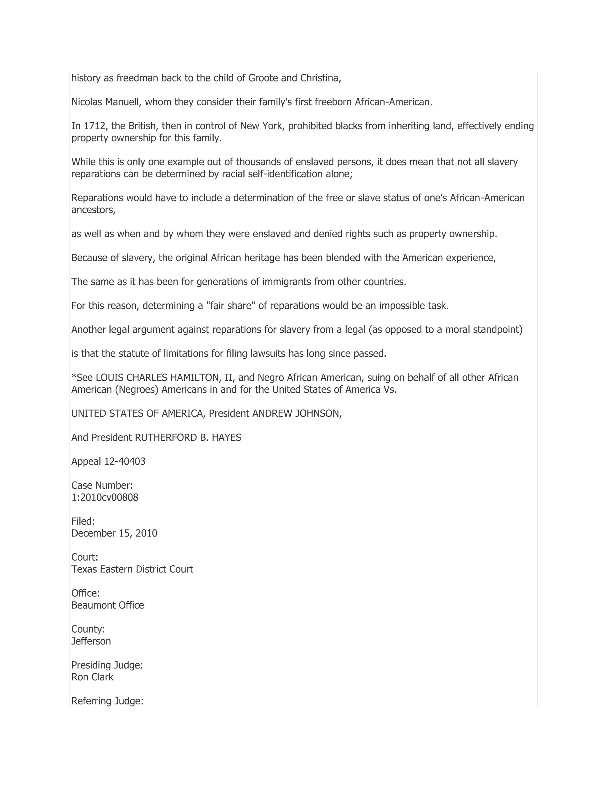 history as freedman back to the child of Groote and Christina,
Nicolas Manuell, whom they consider their family's first freeborn African-American.
In 1712, the British, then in control of New York, prohibited blacks from inheriting land, effectively ending
property ownership for this family.
While this is only one example out of thousands of enslaved persons, it does mean that not all slavery
reparations can be determined by racial self-identification alone;
Reparations would have to include a determination of the free or slave status of one's African-American
ancestors,
as well as when and by whom they were enslaved and denied rights such as property ownership.
Because of slavery, the original African heritage has been blended with the American experience,
The same as it has been for generations of immigrants from other countries.
For this reason, determining a "fair share" of reparations would be an impossible task.
Another legal argument against reparations for slavery from a legal (as opposed to a moral standpoint)
is that the statute of limitations for filing lawsuits has long since passed.
*See LOUIS CHARLES HAMILTON, II, and Negro African American, suing on behalf of all other African
American (Negroes) Americans in and for the United States of America Vs.
UNITED STATES OF AMERICA, President ANDREW JOHNSON,
And President RUTHERFORD B. HAYES
Appeal 12-40403
Case Number:
1:2010cv00808
Filed:
December 15, 2010
Court:
Texas Eastern District Court
Office:
Beaumont Office
County:
Jefferson
Presiding Judge:
Ron Clark
Referring Judge:

 