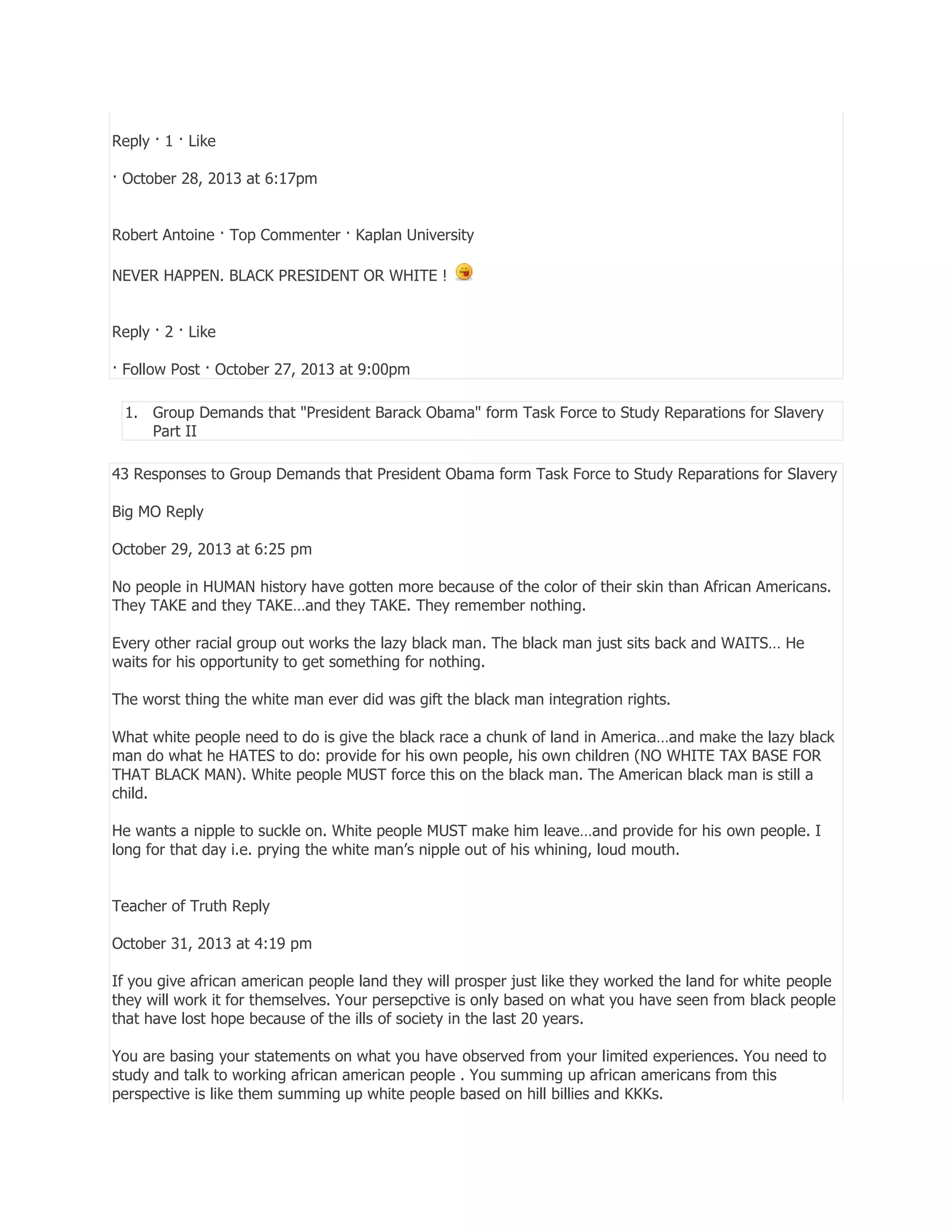 Reply · 1 · Like
· October 28, 2013 at 6:17pm
Robert Antoine · Top Commenter · Kaplan University
NEVER HAPPEN. BLACK PRESIDENT OR WHITE !
Reply · 2 · Like
· Follow Post · October 27, 2013 at 9:00pm
1. Group Demands that "President Barack Obama" form Task Force to Study Reparations for Slavery
Part II
43 Responses to Group Demands that President Obama form Task Force to Study Reparations for Slavery
Big MO Reply
October 29, 2013 at 6:25 pm
No people in HUMAN history have gotten more because of the color of their skin than African Americans.
They TAKE and they TAKE…and they TAKE. They remember nothing.
Every other racial group out works the lazy black man. The black man just sits back and WAITS… He
waits for his opportunity to get something for nothing.
The worst thing the white man ever did was gift the black man integration rights.
What white people need to do is give the black race a chunk of land in America…and make the lazy black
man do what he HATES to do: provide for his own people, his own children (NO WHITE TAX BASE FOR
THAT BLACK MAN). White people MUST force this on the black man. The American black man is still a
child.
He wants a nipple to suckle on. White people MUST make him leave…and provide for his own people. I
long for that day i.e. prying the white man’s nipple out of his whining, loud mouth.
Teacher of Truth Reply
October 31, 2013 at 4:19 pm
If you give african american people land they will prosper just like they worked the land for white people
they will work it for themselves. Your persepctive is only based on what you have seen from black people
that have lost hope because of the ills of society in the last 20 years.
You are basing your statements on what you have observed from your limited experiences. You need to
study and talk to working african american people . You summing up african americans from this
perspective is like them summing up white people based on hill billies and KKKs.

 